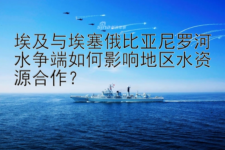 埃及與埃塞俄比亞尼羅河水爭端如何影響地區(qū)水資源合作？