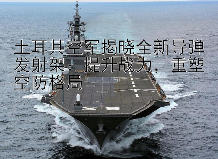 土耳其空軍揭曉全新導(dǎo)彈發(fā)射架：提升戰(zhàn)力，重塑空防格局