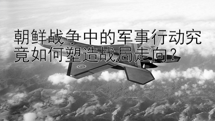 朝鮮戰(zhàn)爭中的軍事行動究竟如何塑造戰(zhàn)局走向？