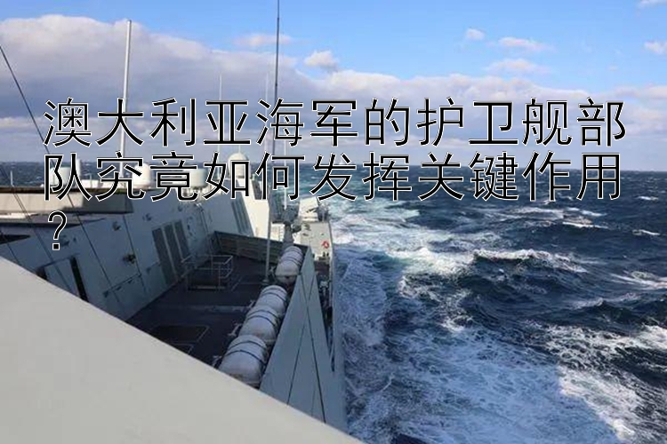 澳大利亞海軍的護(hù)衛(wèi)艦部隊(duì)究竟如何發(fā)揮關(guān)鍵作用？