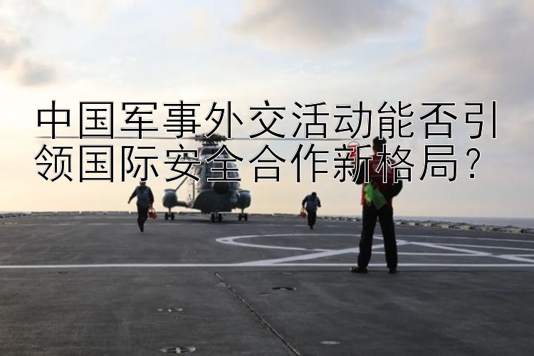 中國軍事外交活動能否引領國際安全合作新格局？