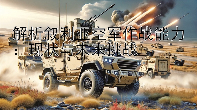 解析敘利亞空軍作戰(zhàn)能力：現(xiàn)狀與未來挑戰(zhàn)