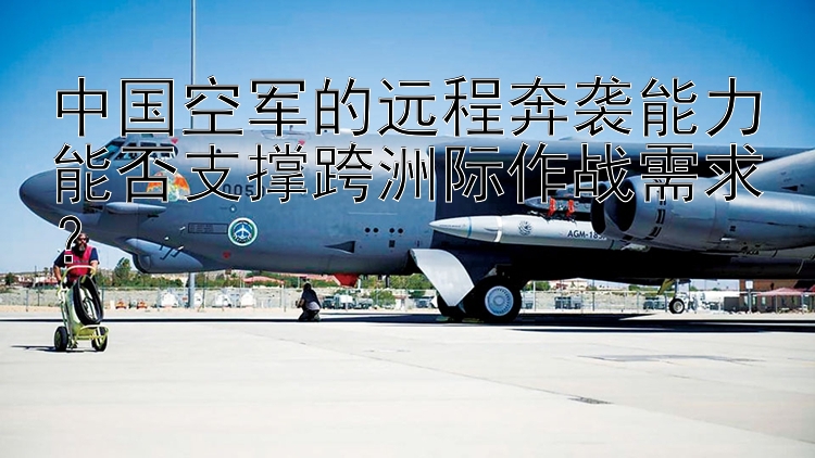 中國空軍的遠程奔襲能力能否支撐跨洲際作戰(zhàn)需求？