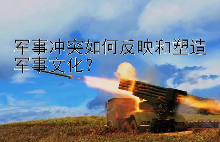 軍事沖突如何反映和塑造軍事文化？