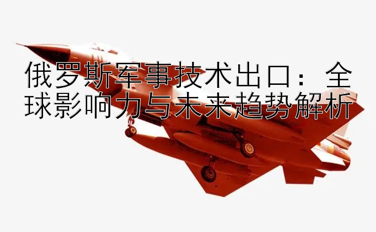 俄羅斯軍事技術(shù)出口：全球影響力與未來趨勢解析