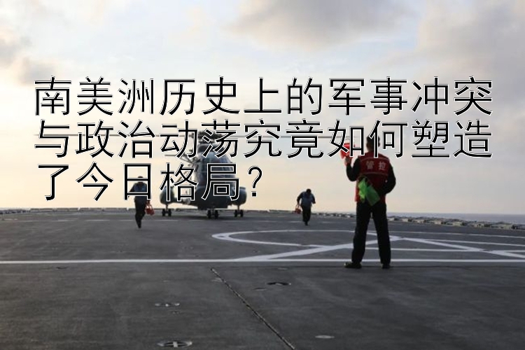 南美洲歷史上的軍事沖突與政治動蕩究竟如何塑造了今日格局？