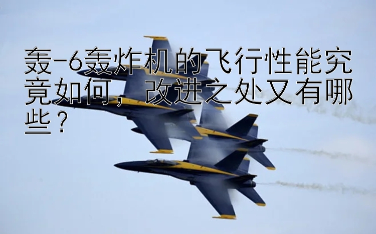 轟-6轟炸機的飛行性能究竟如何，改進之處又有哪些？