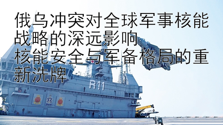 俄烏沖突對全球軍事核能戰(zhàn)略的深遠影響  
核能安全與軍備格局的重新洗牌