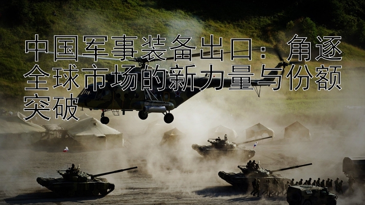 中國(guó)軍事裝備出口：角逐全球市場(chǎng)的新力量與份額突破