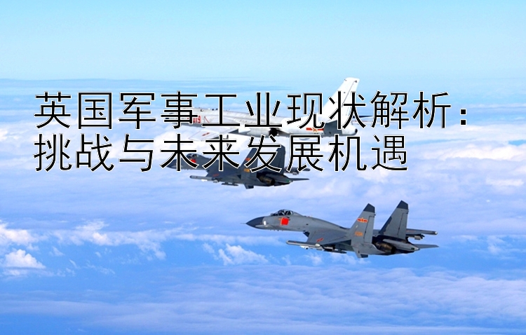 英國軍事工業(yè)現(xiàn)狀解析：挑戰(zhàn)與未來發(fā)展機(jī)遇