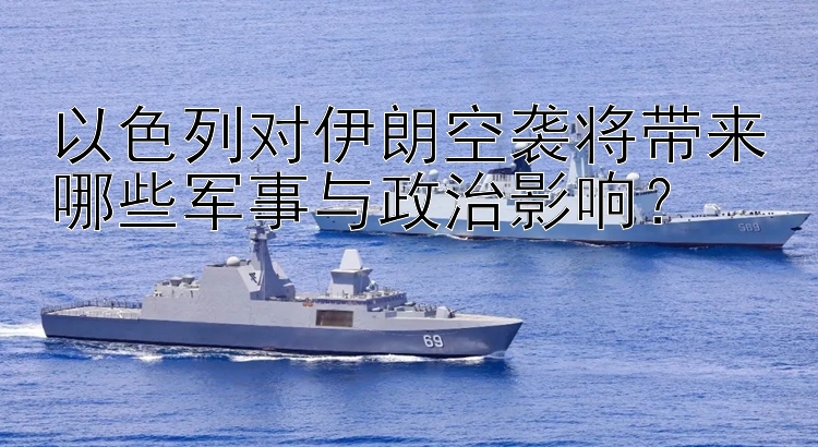 以色列對伊朗空襲將帶來哪些軍事與政治影響？