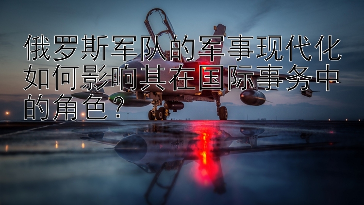 俄羅斯軍隊(duì)的軍事現(xiàn)代化如何影響其在國際事務(wù)中的角色？