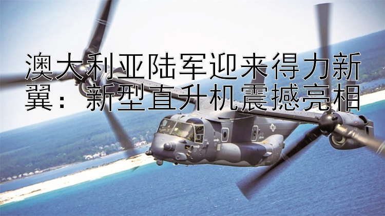 澳大利亞陸軍迎來得力新翼：新型直升機震撼亮相