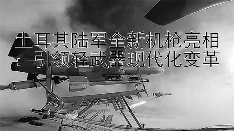 土耳其陸軍全新機槍亮相：引領(lǐng)輕武器現(xiàn)代化變革