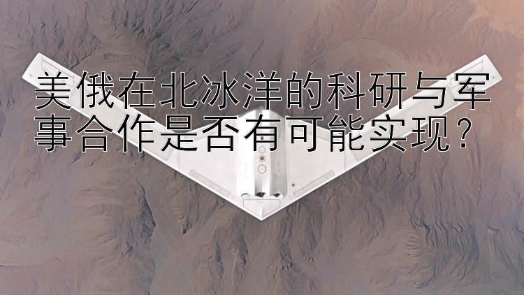 美俄在北冰洋的科研與軍事合作是否有可能實(shí)現(xiàn)？