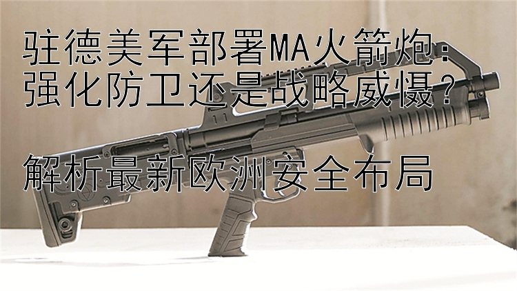 駐德美軍部署MA火箭炮：強化防衛(wèi)還是戰(zhàn)略威懾？  
解析最新歐洲安全布局