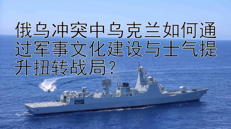 俄烏沖突中烏克蘭如何通過軍事文化建設(shè)與士氣提升扭轉(zhuǎn)戰(zhàn)局？