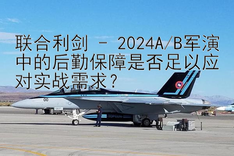 聯(lián)合利劍 - 2024A/B軍演中的后勤保障