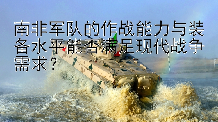 南非軍隊(duì)的作戰(zhàn)能力與裝備水平能否滿足現(xiàn)代戰(zhàn)爭(zhēng)需求？