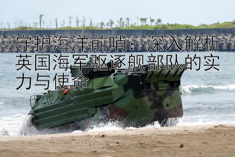 守護(hù)海洋前哨：深入解析英國海軍驅(qū)逐艦部隊(duì)的實(shí)力與使命