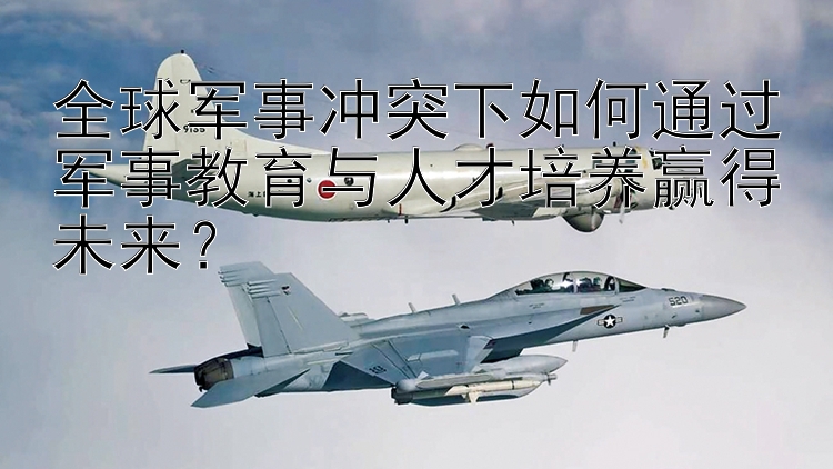 全球軍事沖突下如何通過(guò)軍事教育與人才培養(yǎng)贏得未來(lái)？