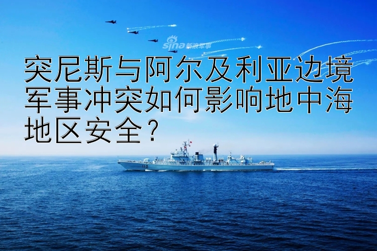 突尼斯與阿爾及利亞邊境軍事沖突如何影響地中海地區(qū)安全？