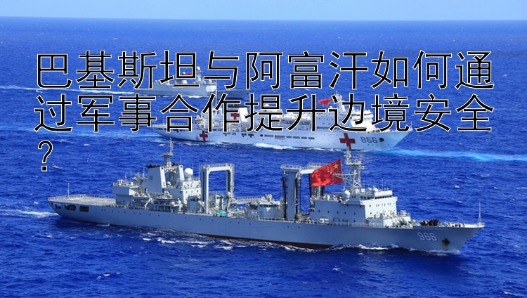 巴基斯坦與阿富汗如何通過軍事合作提升邊境安全？