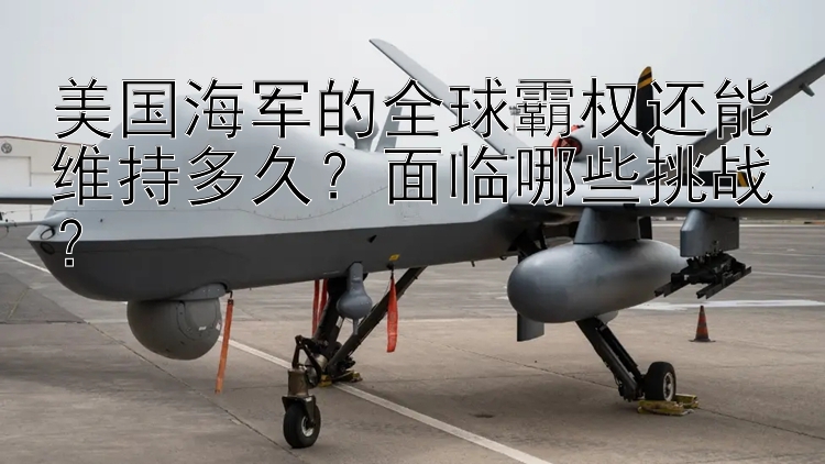 美國海軍的全球霸權(quán)還能維持多久？面臨哪些挑戰(zhàn)？