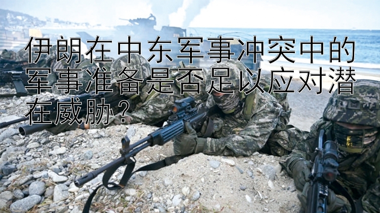 伊朗在中東軍事沖突中的軍事準(zhǔn)備是否足以應(yīng)對(duì)潛在威脅？