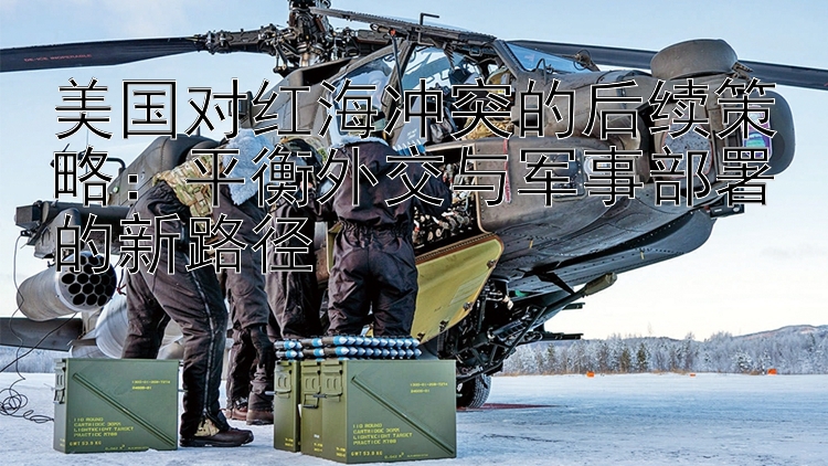 美國對紅海沖突的后續(xù)策略：平衡外交與軍事部署的新路徑