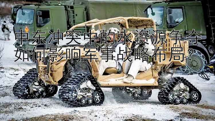 中東沖突中的水資源爭奪如何影響軍事戰(zhàn)略布局？