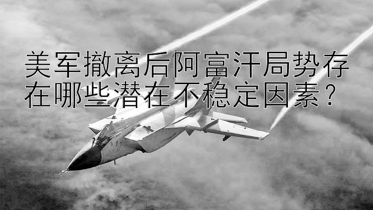 美軍撤離后阿富汗局勢存在哪些潛在不穩(wěn)定因素？