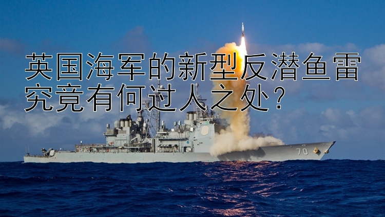 英國海軍的新型反潛魚雷究竟有何過人之處？