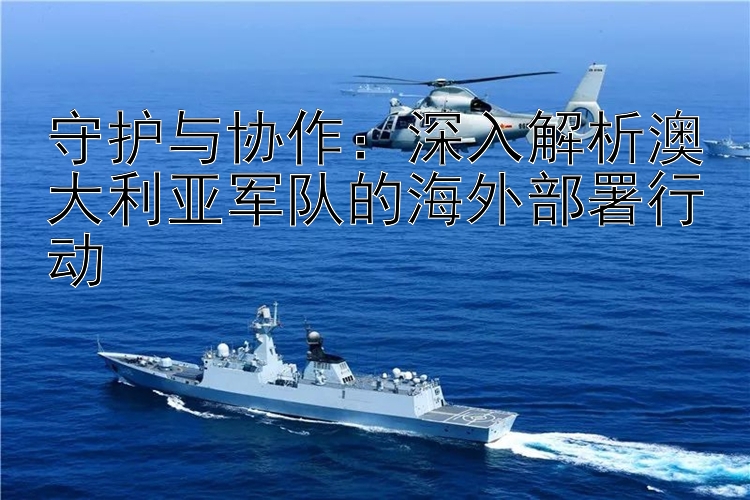 守護(hù)與協(xié)作：深入解析澳大利亞軍隊(duì)的海外部署行動(dòng)