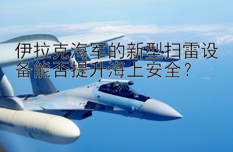 伊拉克海軍的新型掃雷設(shè)備能否提升海上安全？