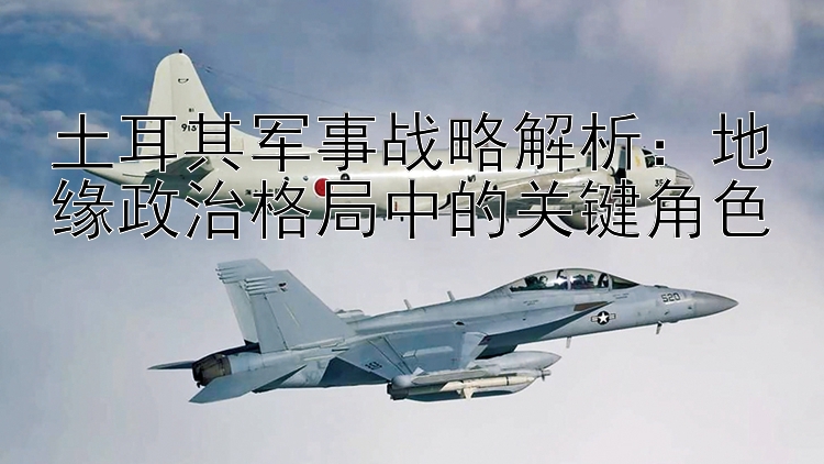 土耳其軍事戰(zhàn)略解析：地緣政治格局中的關(guān)鍵角色