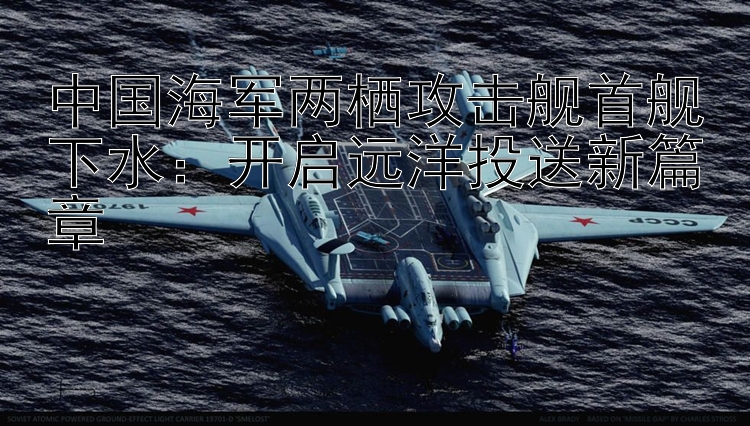 中國(guó)海軍兩棲攻擊艦首艦下水：開啟遠(yuǎn)洋投送新篇章