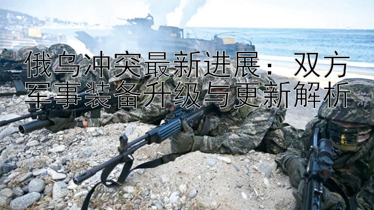 俄烏沖突最新進(jìn)展：雙方軍事裝備升級(jí)與更新解析