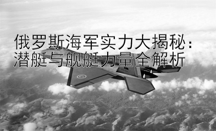 俄羅斯海軍實力大揭秘：潛艇與艦艇力量全解析