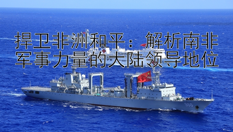 捍衛(wèi)非洲和平：解析南非軍事力量的大陸領(lǐng)導(dǎo)地位