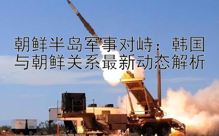 朝鮮半島軍事對(duì)峙：韓國(guó)與朝鮮關(guān)系最新動(dòng)態(tài)解析