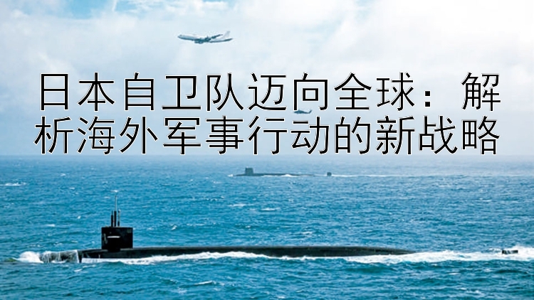 日本自衛(wèi)隊邁向全球：解析海外軍事行動的新戰(zhàn)略