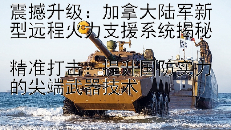 震撼升級(jí)：加拿大陸軍新型遠(yuǎn)程火力支援系統(tǒng)揭秘  