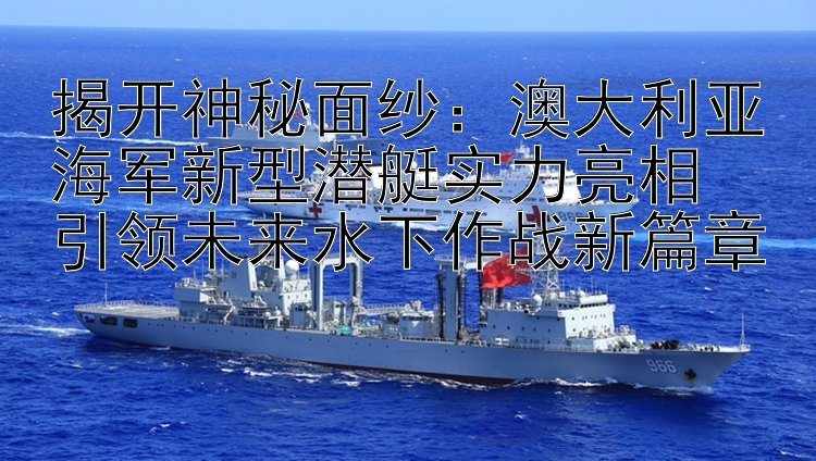 揭開神秘面紗：澳大利亞海軍新型潛艇實力亮相  