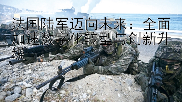 法國陸軍邁向未來：全面加速數(shù)字化轉(zhuǎn)型與創(chuàng)新升級