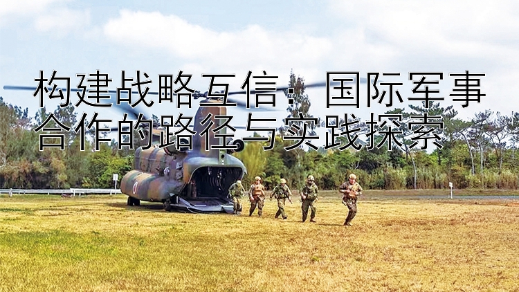 構(gòu)建戰(zhàn)略互信：國際軍事合作的路徑與實踐探索