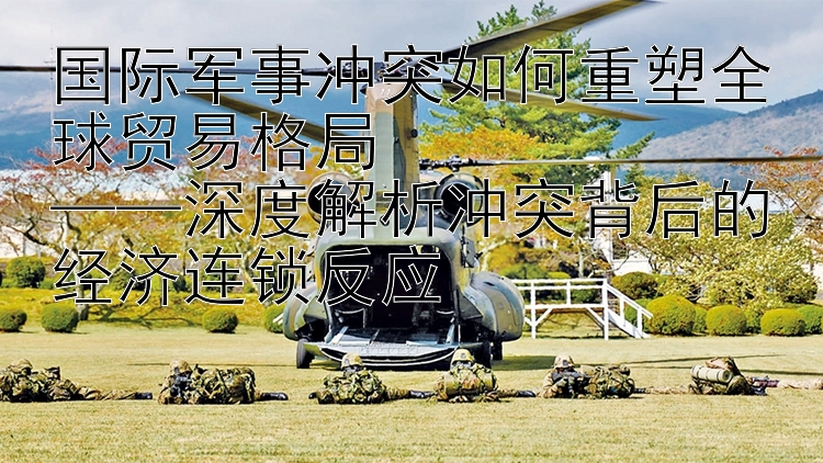 國際軍事沖突如何重塑全球貿(mào)易格局  
——深度解析沖突背后的經(jīng)濟連鎖反應