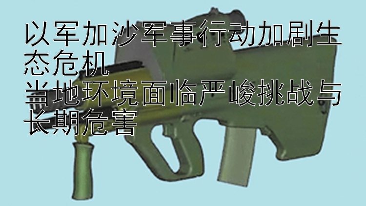 以軍加沙軍事行動加劇生態(tài)危機(jī)  