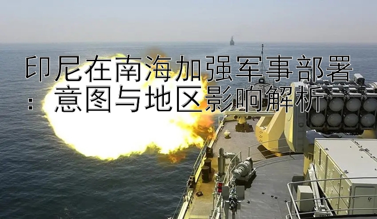 印尼在南海加強軍事部署：意圖與地區(qū)影響解析