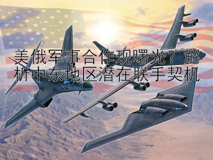 美俄軍事合作現(xiàn)曙光？解析中東地區(qū)潛在聯(lián)手契機